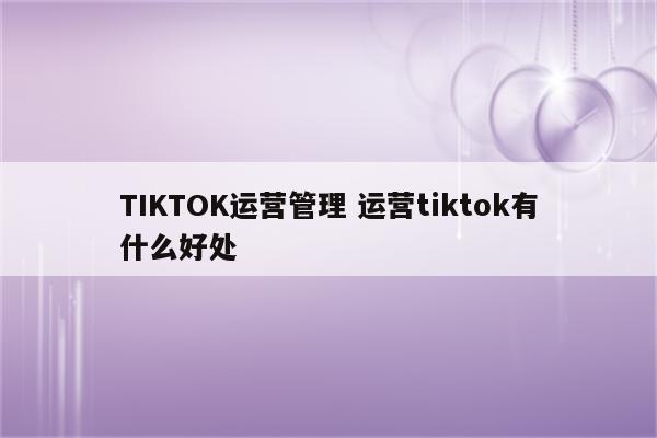 TIKTOK运营管理 运营tiktok有什么好处
