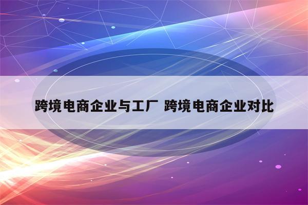 跨境电商企业与工厂 跨境电商企业对比