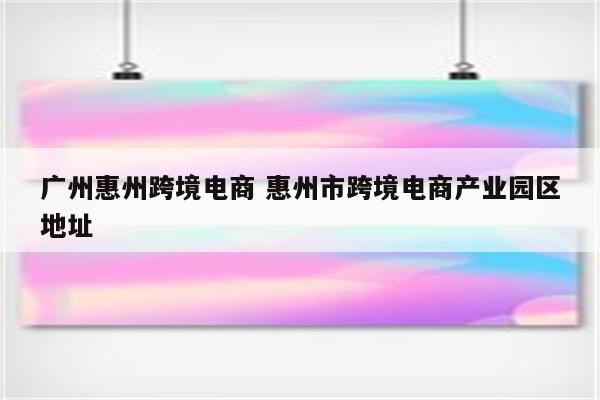 广州惠州跨境电商 惠州市跨境电商产业园区地址