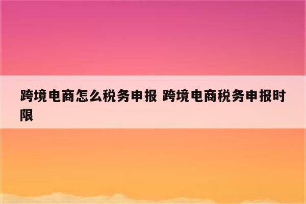 跨境电商怎么税务申报 跨境电商税务申报时限