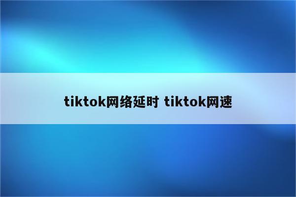tiktok网络延时 tiktok网速
