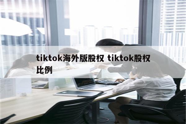 tiktok海外版股权 tiktok股权比例