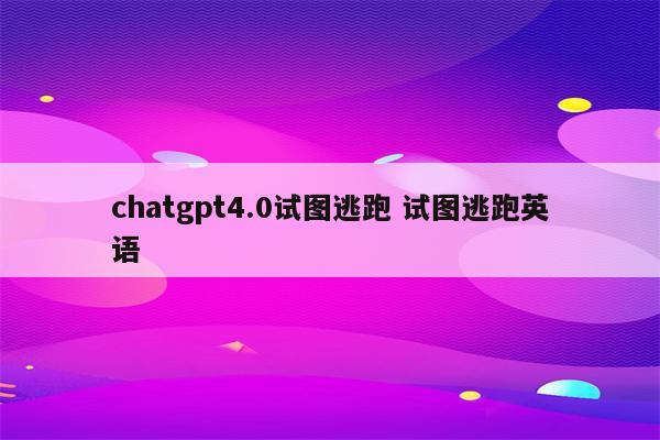 chatgpt4.0试图逃跑 试图逃跑英语