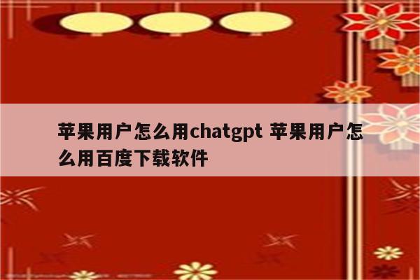 苹果用户怎么用chatgpt 苹果用户怎么用百度下载软件
