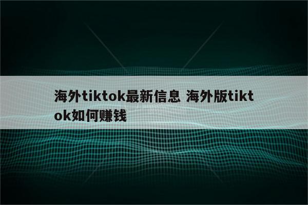 海外tiktok最新信息 海外版tiktok如何赚钱