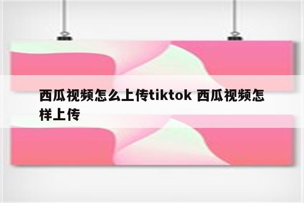 西瓜视频怎么上传tiktok 西瓜视频怎样上传