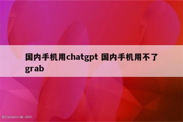 国内手机用chatgpt 国内手机用不了grab