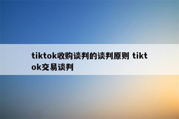 tiktok收购谈判的谈判原则 tiktok交易谈判