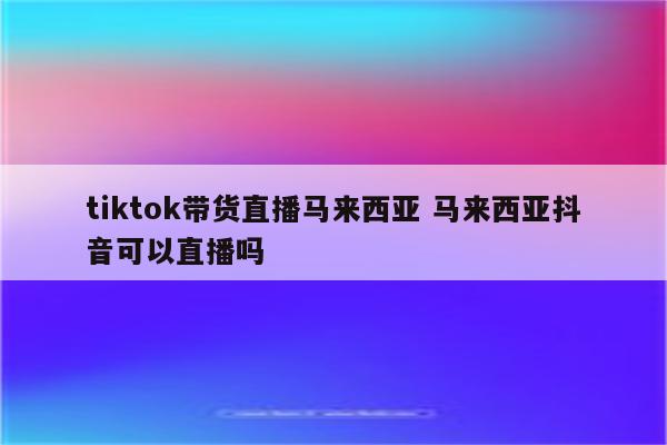 tiktok带货直播马来西亚 马来西亚抖音可以直播吗