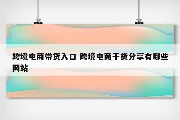跨境电商带货入口 跨境电商干货分享有哪些网站