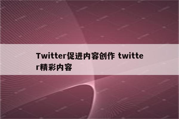 Twitter促进内容创作 twitter精彩内容