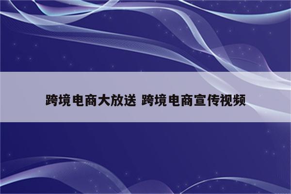 跨境电商大放送 跨境电商宣传视频