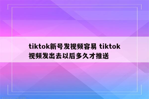 tiktok新号发视频容易 tiktok视频发出去以后多久才推送