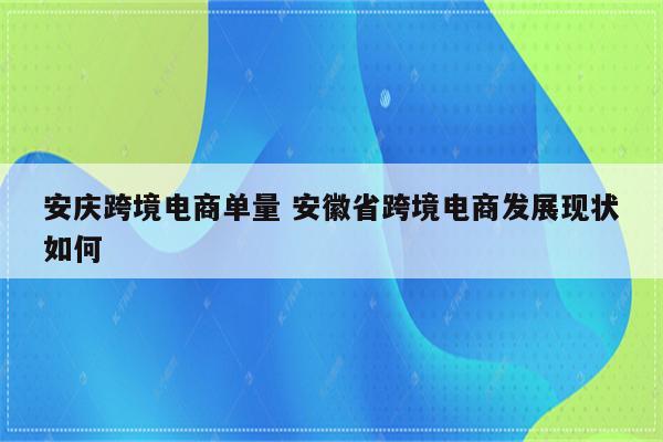 安庆跨境电商单量 安徽省跨境电商发展现状如何