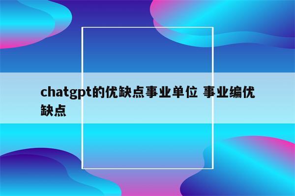 chatgpt的优缺点事业单位 事业编优缺点