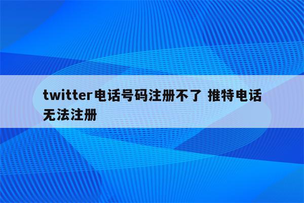 twitter电话号码注册不了 推特电话无法注册