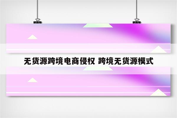 无货源跨境电商侵权 跨境无货源模式