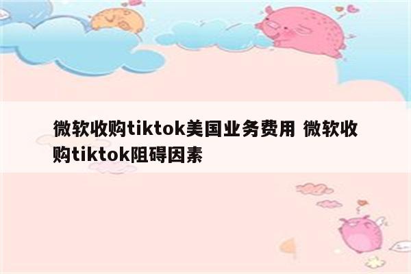 微软收购tiktok美国业务费用 微软收购tiktok阻碍因素