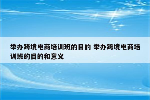 举办跨境电商培训班的目的 举办跨境电商培训班的目的和意义