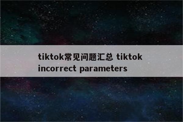 tiktok常见问题汇总 tiktok incorrect parameters