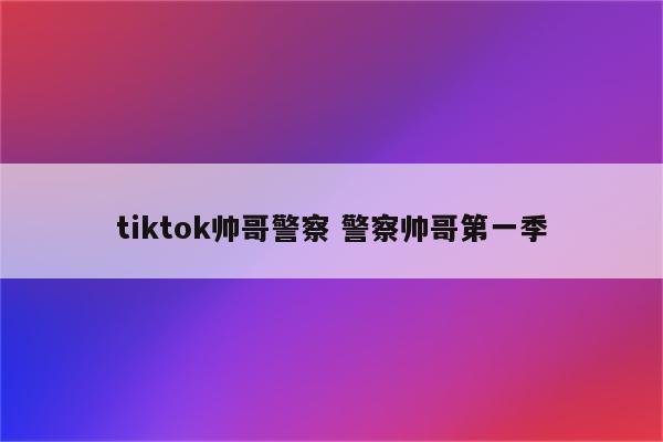 tiktok帅哥警察 警察帅哥第一季