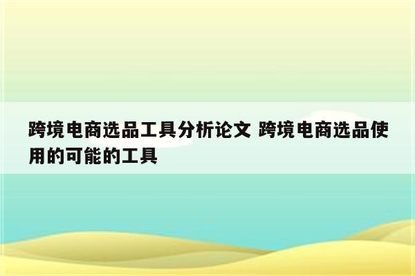 跨境电商选品工具分析论文 跨境电商选品使用的可能的工具
