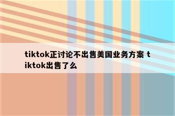 tiktok正讨论不出售美国业务方案 tiktok出售了么