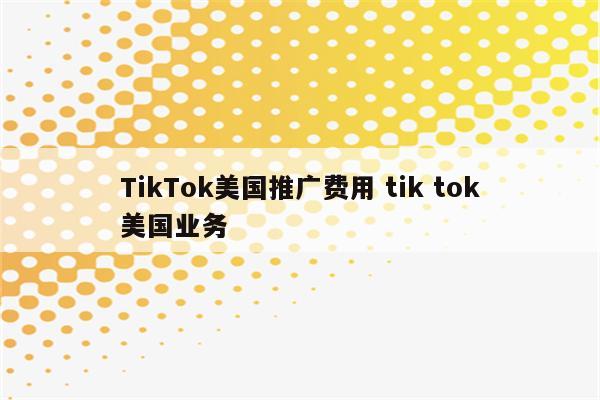 TikTok美国推广费用 tik tok美国业务