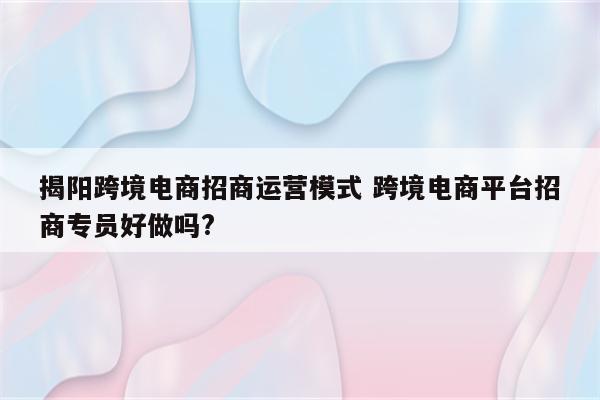 揭阳跨境电商招商运营模式 跨境电商平台招商专员好做吗?