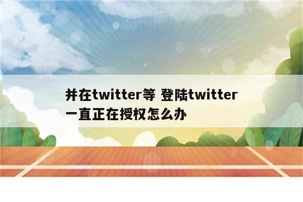 并在twitter等 登陆twitter一直正在授权怎么办