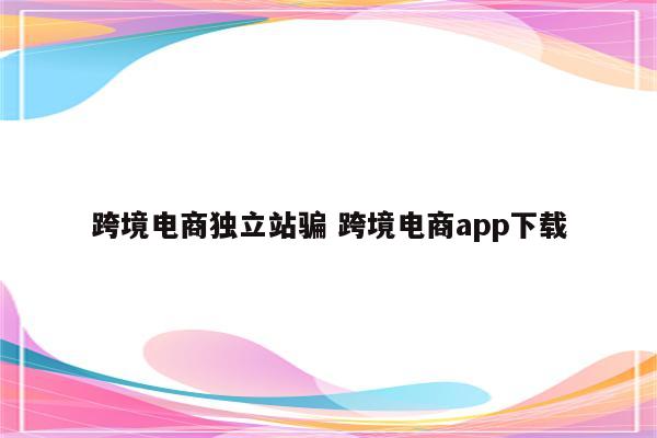 跨境电商独立站骗 跨境电商app下载
