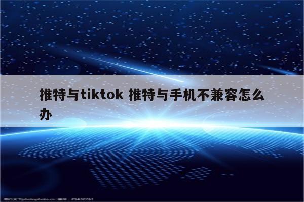 推特与tiktok 推特与手机不兼容怎么办