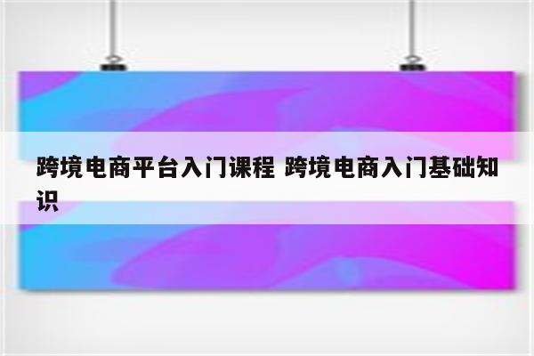跨境电商平台入门课程 跨境电商入门基础知识