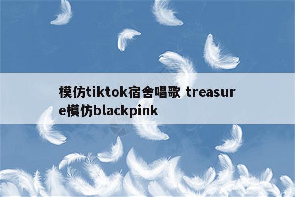 模仿tiktok宿舍唱歌 treasure模仿blackpink