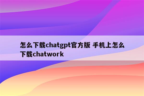 怎么下载chatgpt官方版 手机上怎么下载chatwork