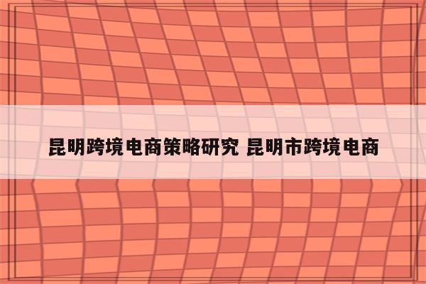 昆明跨境电商策略研究 昆明市跨境电商