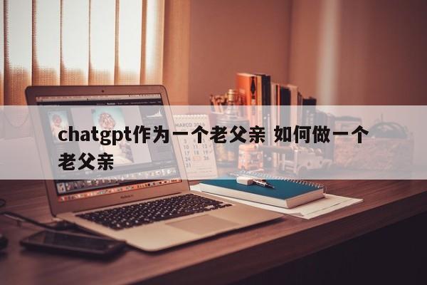 chatgpt作为一个老父亲 如何做一个老父亲