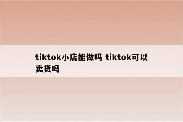 tiktok小店能做吗 tiktok可以卖货吗