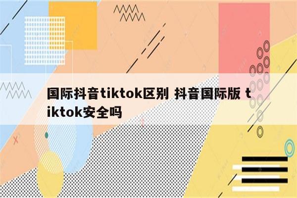 国际抖音tiktok区别 抖音国际版 tiktok安全吗