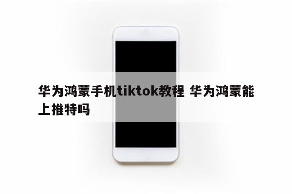 华为鸿蒙手机tiktok教程 华为鸿蒙能上推特吗