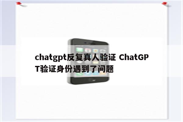chatgpt反复真人验证 ChatGPT验证身份遇到了问题