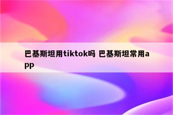 巴基斯坦用tiktok吗 巴基斯坦常用app