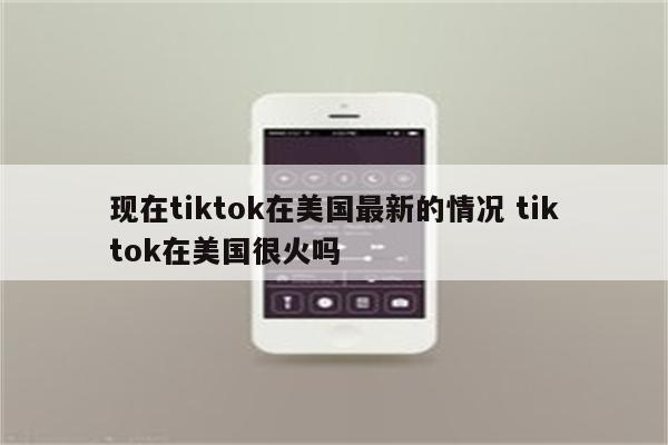 现在tiktok在美国最新的情况 tiktok在美国很火吗