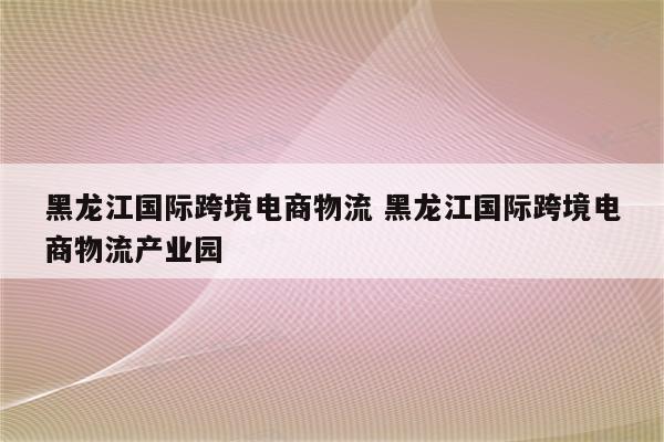 黑龙江国际跨境电商物流 黑龙江国际跨境电商物流产业园