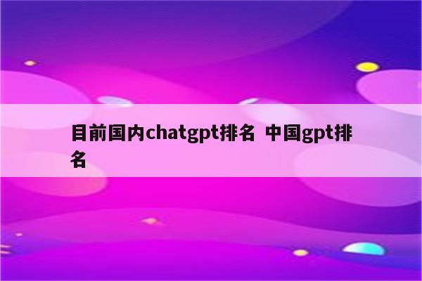 目前国内chatgpt排名 中国gpt排名