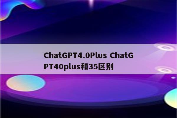 ChatGPT4.0Plus ChatGPT40plus和35区别