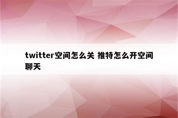 twitter空间怎么关 推特怎么开空间聊天