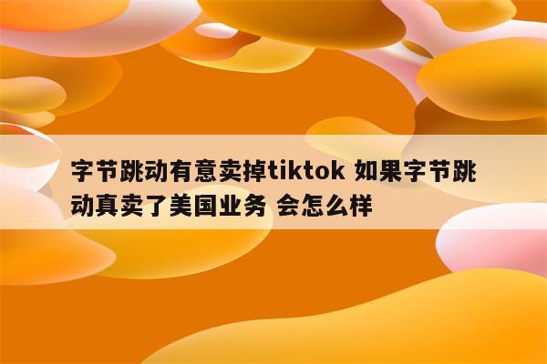 字节跳动有意卖掉tiktok 如果字节跳动真卖了美国业务 会怎么样