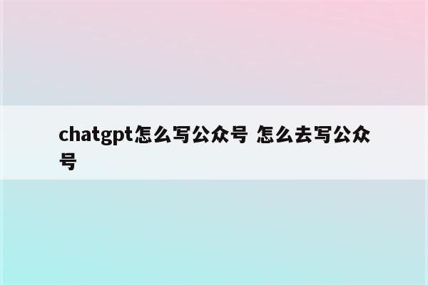 chatgpt怎么写公众号 怎么去写公众号