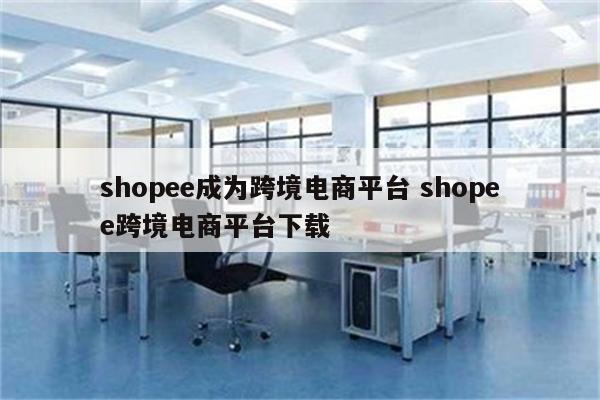 shopee成为跨境电商平台 shopee跨境电商平台下载